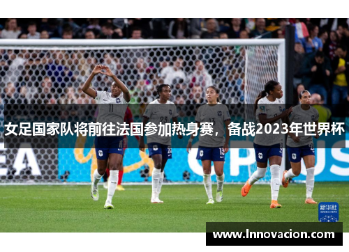 女足国家队将前往法国参加热身赛，备战2023年世界杯