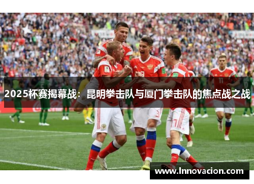 2025杯赛揭幕战：昆明拳击队与厦门拳击队的焦点战之战