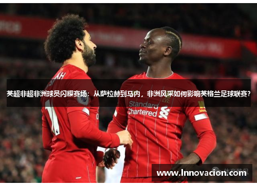 英超非超非洲球员闪耀赛场：从萨拉赫到马内，非洲风采如何影响英格兰足球联赛？